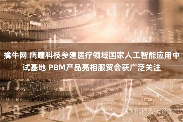 擒牛网 鹰瞳科技参建医疗领域国家人工智能应用中试基地 PBM产品亮相服贸会获广泛关注
