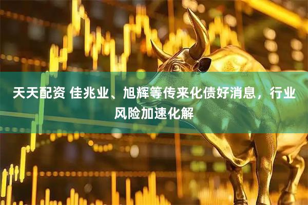 天天配资 佳兆业、旭辉等传来化债好消息，行业风险加速化解