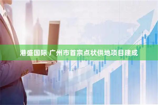 港盛国际 广州市首宗点状供地项目建成