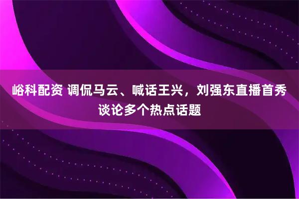 峪科配资 调侃马云、喊话王兴，刘强东直播首秀谈论多个热点话题