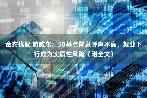 金鑫优配 鲍威尔：50基点降息呼声不高，就业下行成为实质性风险（附全文）