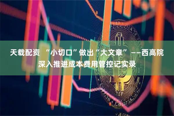 天载配资  “小切口”做出“大文章” ——西高院深入推进成本费用管控记实录