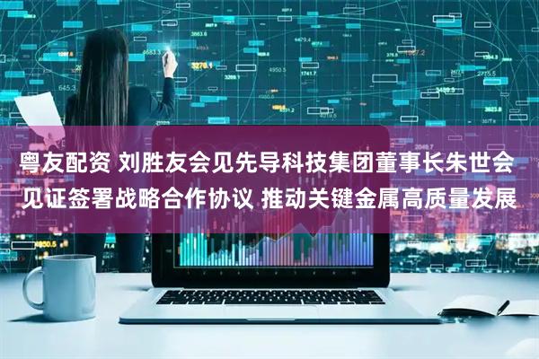 粤友配资 刘胜友会见先导科技集团董事长朱世会 见证签署战略合作协议 推动关键金属高质量发展