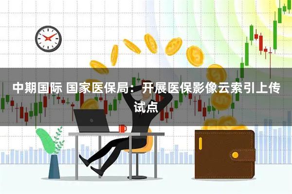 中期国际 国家医保局：开展医保影像云索引上传试点