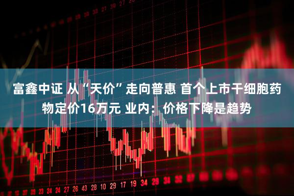 富鑫中证 从“天价”走向普惠 首个上市干细胞药物定价16万元 业内：价格下降是趋势