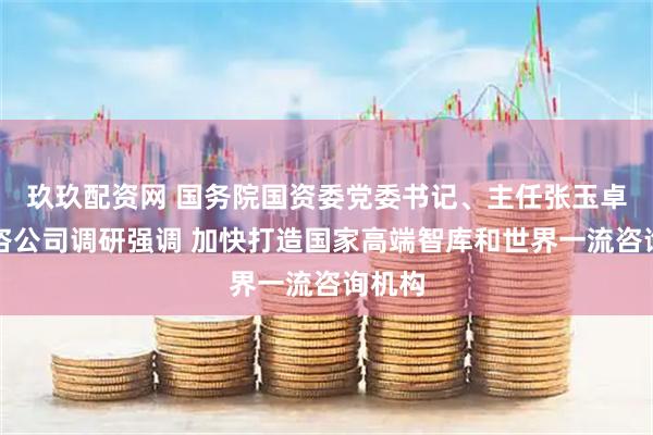 玖玖配资网 国务院国资委党委书记、主任张玉卓到中咨公司调研强调 加快打造国家高端智库和世界一流咨询机构