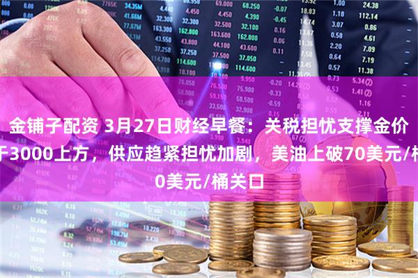 金铺子配资 3月27日财经早餐：关税担忧支撑金价保持于3000上方，供应趋紧担忧加剧，美油上破70美元/桶关口