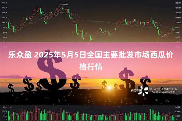 乐众盈 2025年5月5日全国主要批发市场西瓜价格行情