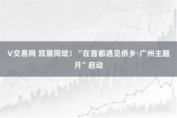 V交易网 双展同绽！“在首都遇见侨乡·广州主题月”启动