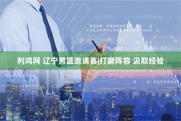 利鸿网 辽宁男篮邀请赛|打磨阵容 汲取经验