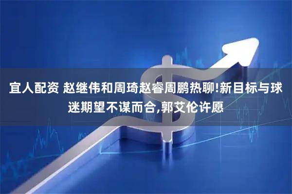 宜人配资 赵继伟和周琦赵睿周鹏热聊!新目标与球迷期望不谋而合,郭艾伦许愿