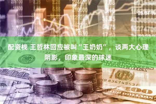 配资栈 王哲林回应被叫“王奶奶”，谈两大心理阴影，印象最深的球迷