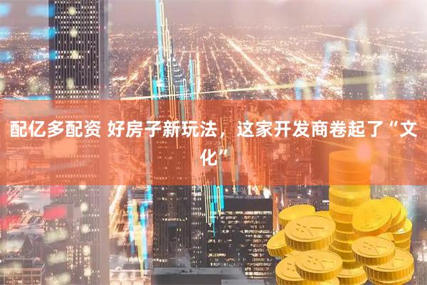 配亿多配资 好房子新玩法，这家开发商卷起了“文化”