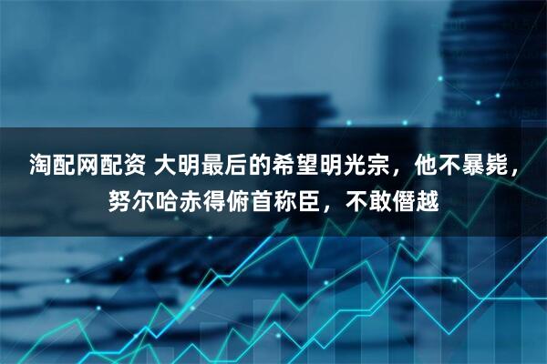 淘配网配资 大明最后的希望明光宗，他不暴毙，努尔哈赤得俯首称臣，不敢僭越