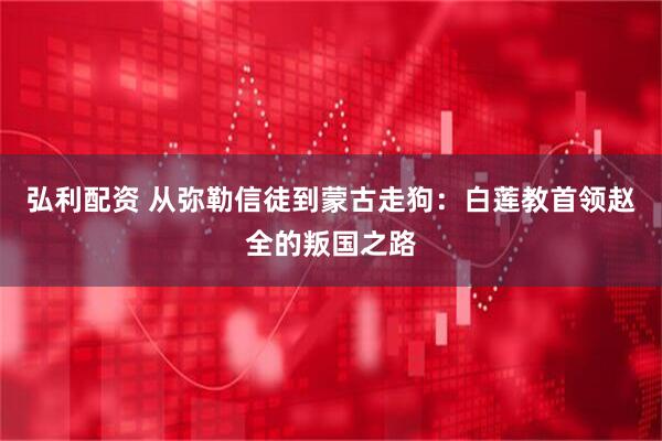 弘利配资 从弥勒信徒到蒙古走狗：白莲教首领赵全的叛国之路