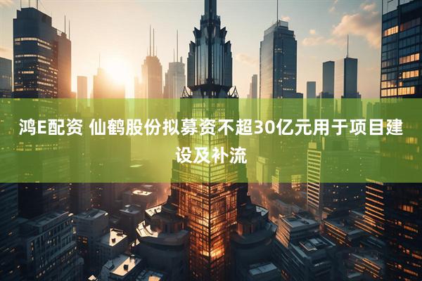 鸿E配资 仙鹤股份拟募资不超30亿元用于项目建设及补流