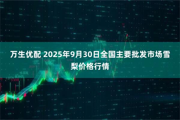 万生优配 2025年9月30日全国主要批发市场雪梨价格行情