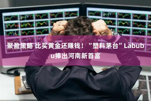 聚盈策略 比买黄金还赚钱！“塑料茅台”Labubu捧出河南新首富