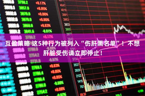 互盈策略 这5种行为被列入“伤肝黑名单”!不想肝脏受伤请立即停止!