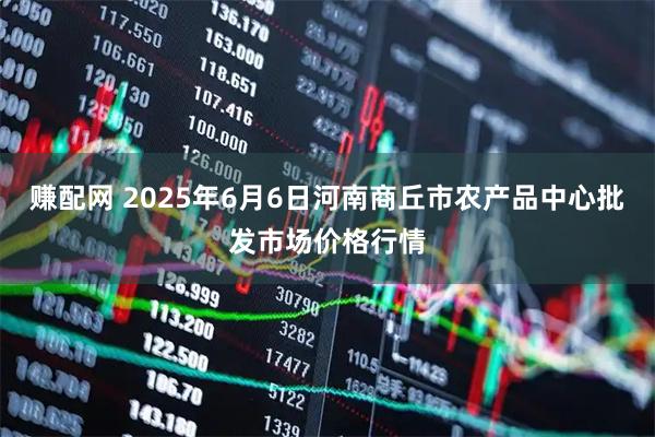 赚配网 2025年6月6日河南商丘市农产品中心批发市场价格行情