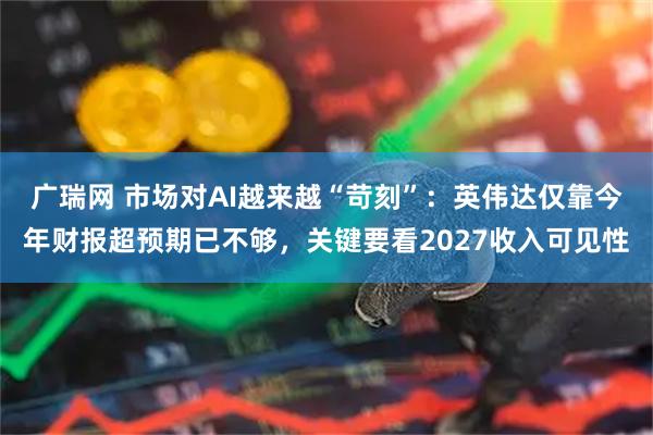 广瑞网 市场对AI越来越“苛刻”：英伟达仅靠今年财报超预期已不够，关键要看2027收入可见性