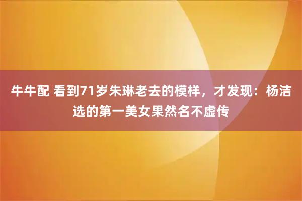 牛牛配 看到71岁朱琳老去的模样，才发现：杨洁选的第一美女果然名不虚传