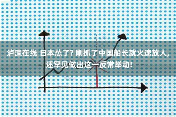 泸深在线 日本怂了? 刚抓了中国船长就火速放人, 还罕见做出这一反常举动!
