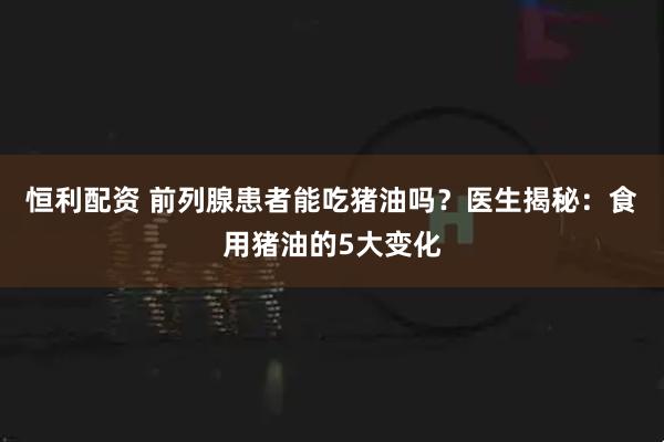 恒利配资 前列腺患者能吃猪油吗？医生揭秘：食用猪油的5大变化