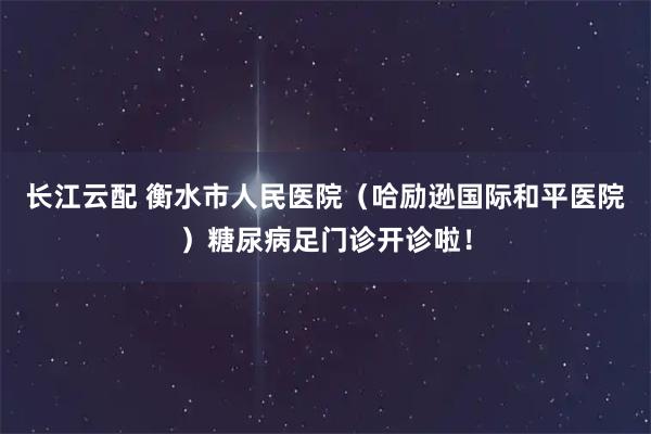 长江云配 衡水市人民医院（哈励逊国际和平医院）糖尿病足门诊开诊啦！