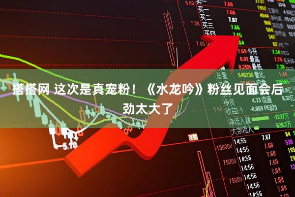 搭搭网 这次是真宠粉！《水龙吟》粉丝见面会后劲太大了