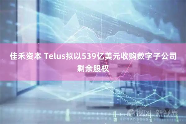 佳禾资本 Telus拟以539亿美元收购数字子公司剩余股权