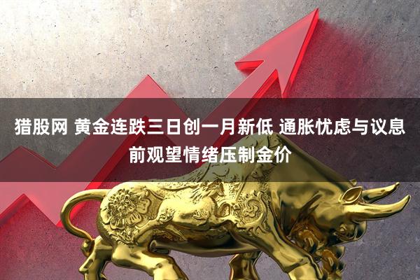猎股网 黄金连跌三日创一月新低 通胀忧虑与议息前观望情绪压制金价