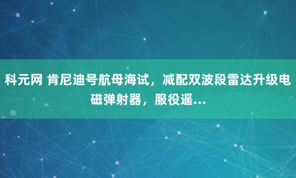 科元网 肯尼迪号航母海试，减配双波段雷达升级电磁弹射器，服役遥...