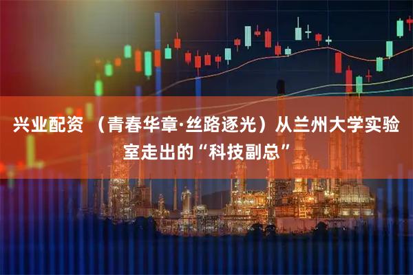 兴业配资 （青春华章·丝路逐光）从兰州大学实验室走出的“科技副总”