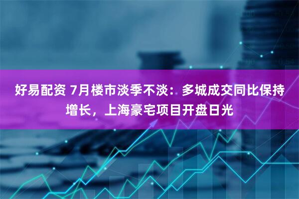 好易配资 7月楼市淡季不淡：多城成交同比保持增长，上海豪宅项目开盘日光
