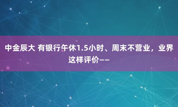 中金辰大 有银行午休1.5小时、周末不营业，业界这样评价——